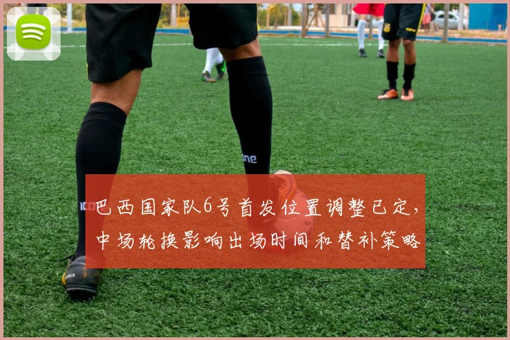 巴西国家队6号首发位置调整已定,中场轮换影响出场时间和替补策略