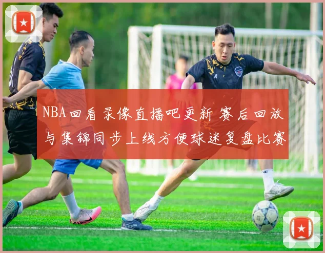 NBA回看录像直播吧更新 赛后回放与集锦同步上线方便球迷复盘比赛