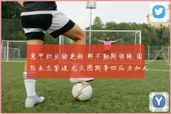 意甲积分榜更新 那不勒斯领跑 国际米兰紧追 尤文图斯争四压力加大