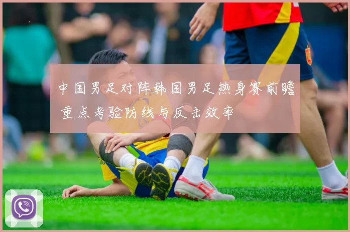 中国男足对阵韩国男足热身赛前瞻 重点考验防线与反击效率