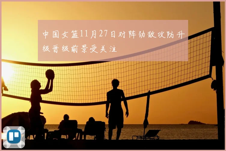中国女篮11月27日对阵劲敌攻防升级晋级前景受关注