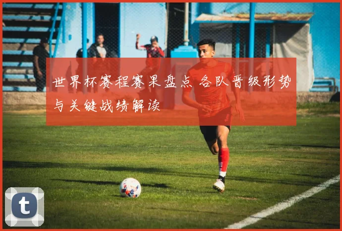 世界杯赛程赛果盘点 各队晋级形势与关键战绩解读