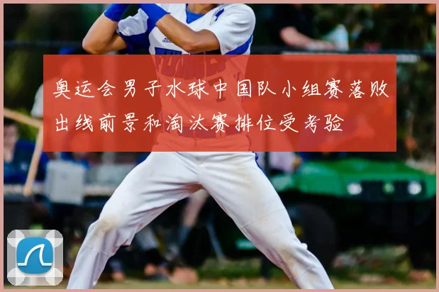奥运会男子水球中国队小组赛落败出线前景和淘汰赛排位受考验
