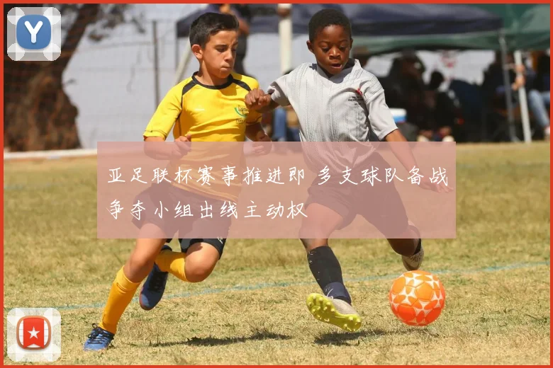 亚足联杯赛事推进即 多支球队备战争夺小组出线主动权