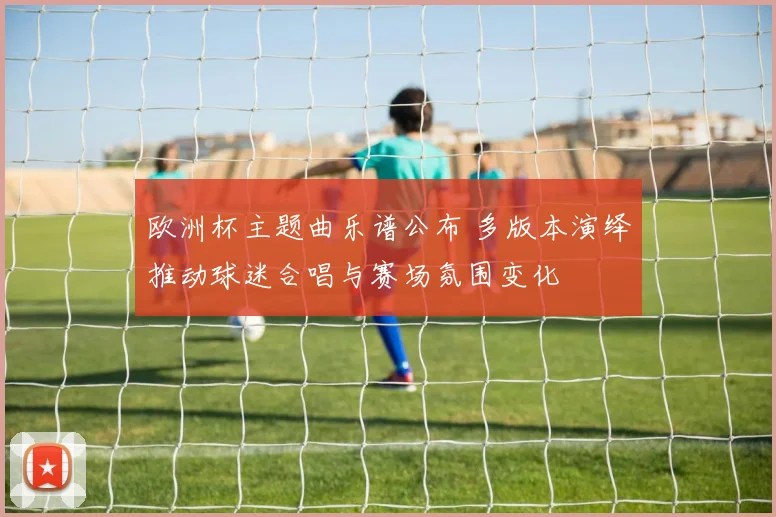 欧洲杯主题曲乐谱公布 多版本演绎推动球迷合唱与赛场氛围变化