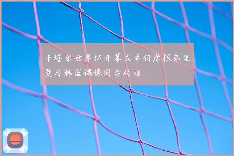 卡塔尔世界杯开幕式举行摩根弗里曼与韩国偶像同台对话