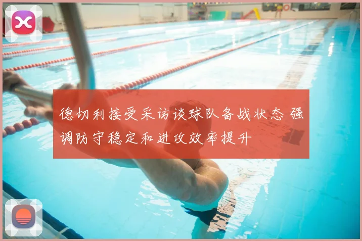 德切利接受采访谈球队备战状态 强调防守稳定和进攻效率提升