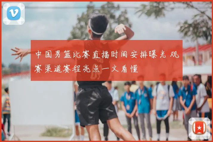中国男篮比赛直播时间安排曝光 观赛渠道赛程亮点一文看懂