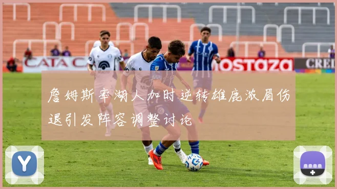 詹姆斯率湖人加时逆转雄鹿浓眉伤退引发阵容调整讨论