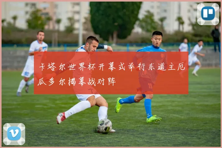 卡塔尔世界杯开幕式举行东道主厄瓜多尔揭幕战对阵