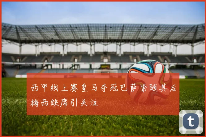 西甲线上赛皇马夺冠巴萨紧随其后梅西缺席引关注
