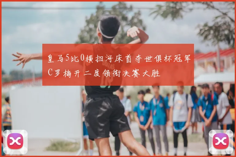 皇马5比0横扫河床首夺世俱杯冠军 C罗梅开二度领衔决赛大胜