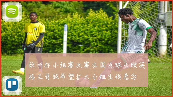 欧洲杯小组赛决赛法国点球击败英格兰晋级希望扩大小组出线悬念