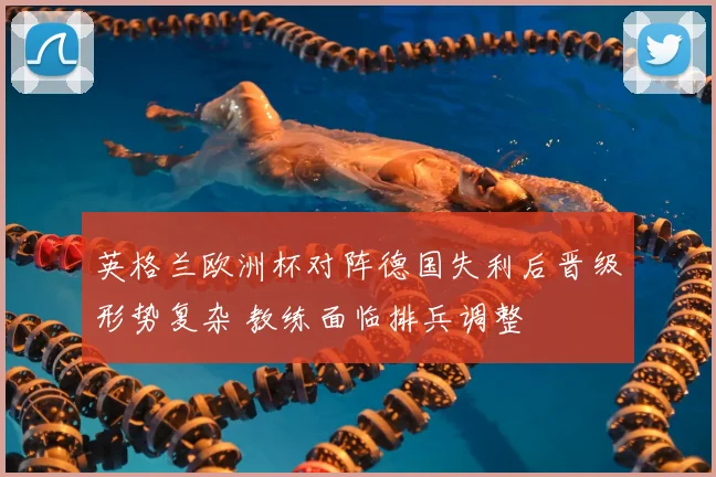 英格兰欧洲杯对阵德国失利后晋级形势复杂 教练面临排兵调整