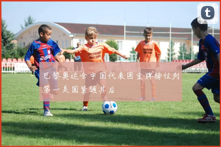 巴黎奥运会中国代表团金牌榜位列第一美国紧随其后