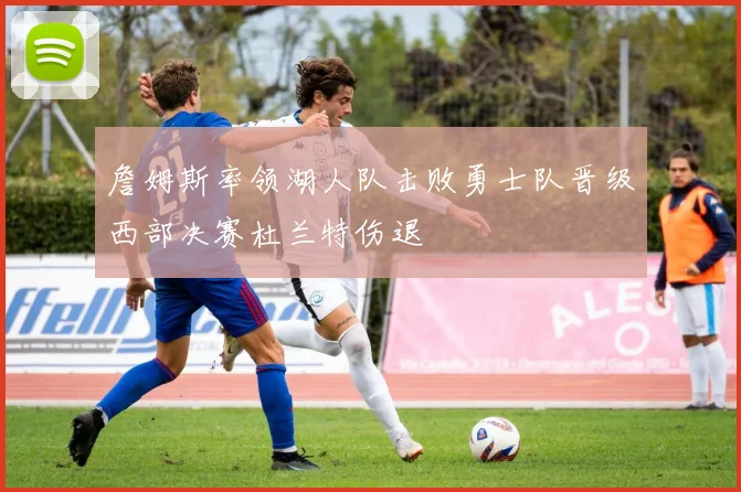 詹姆斯率领湖人队击败勇士队晋级西部决赛杜兰特伤退