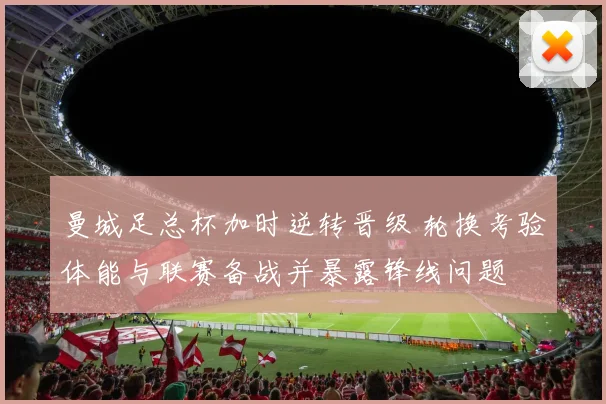 曼城足总杯加时逆转晋级 轮换考验体能与联赛备战并暴露锋线问题