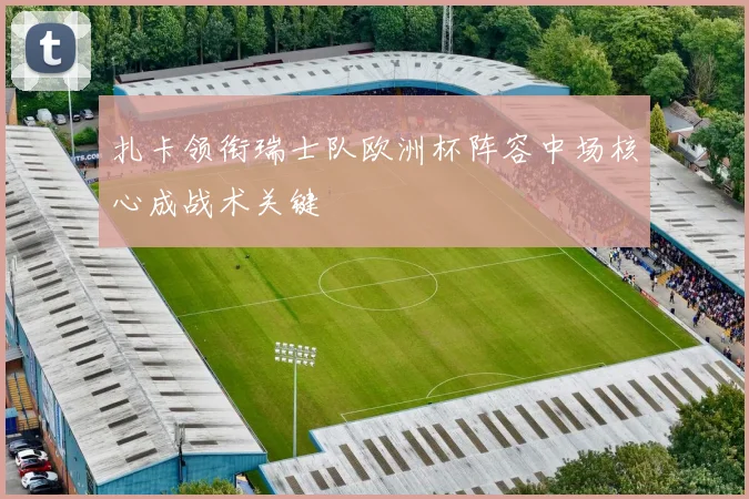 扎卡领衔瑞士队欧洲杯阵容中场核心成战术关键