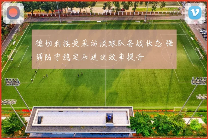 德切利接受采访谈球队备战状态 强调防守稳定和进攻效率提升