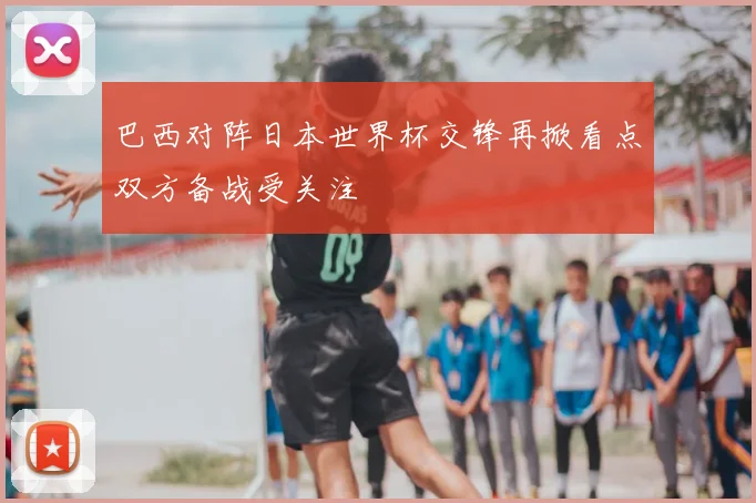巴西对阵日本世界杯交锋再掀看点双方备战受关注