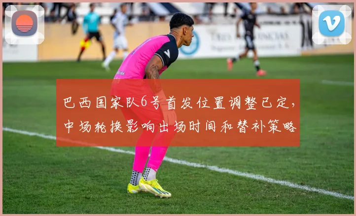 巴西国家队6号首发位置调整已定，中场轮换影响出场时间和替补策略