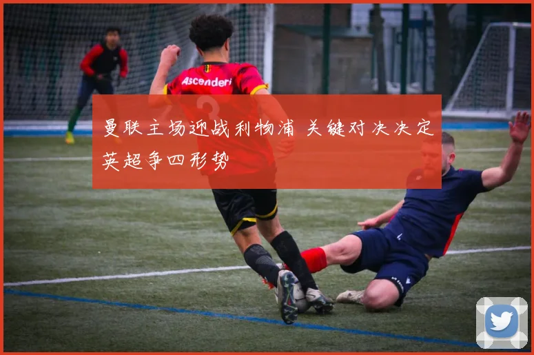 曼联主场迎战利物浦 关键对决决定英超争四形势