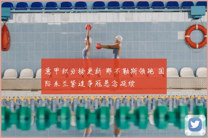 意甲积分榜更新 那不勒斯领跑 国际米兰紧追争冠悬念延续