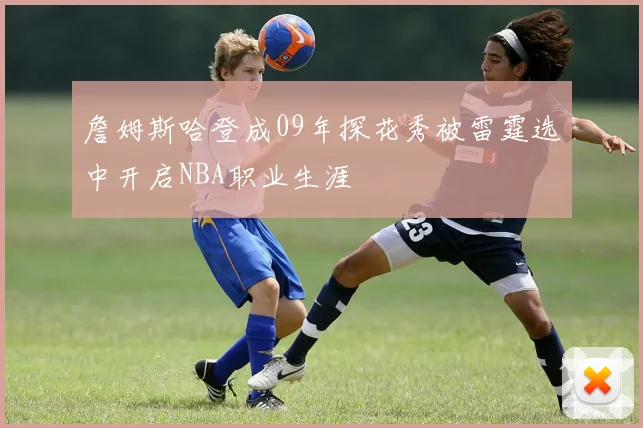 詹姆斯哈登成09年探花秀被雷霆选中开启NBA职业生涯