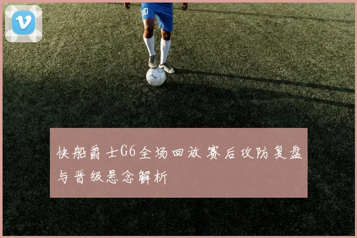 快船爵士G6全场回放 赛后攻防复盘与晋级悬念解析