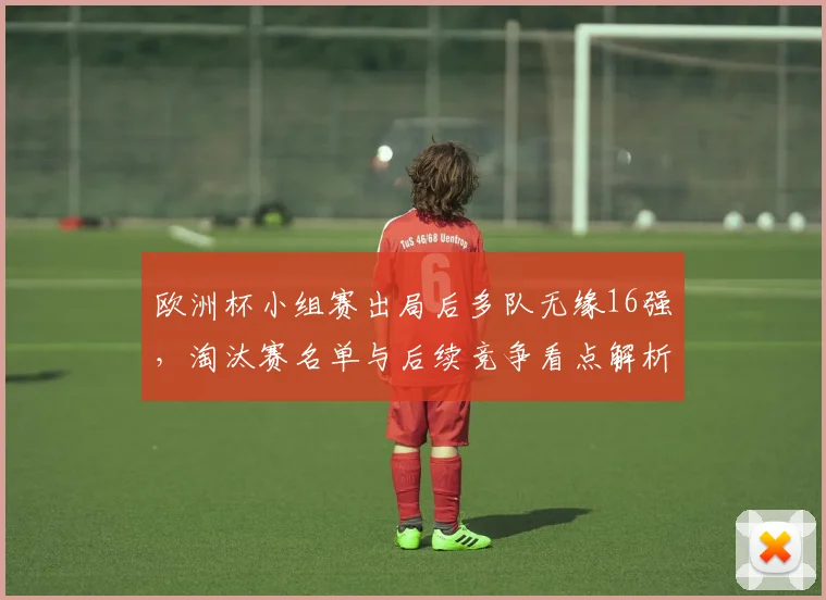 欧洲杯小组赛出局后多队无缘16强,淘汰赛名单与后续竞争看点解析