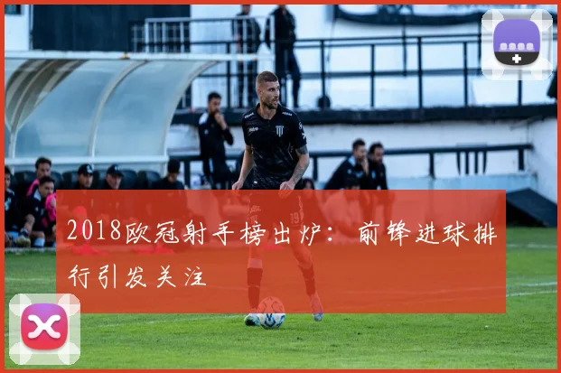 2018欧冠射手榜出炉：前锋进球排行引发关注