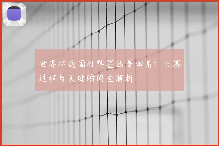 世界杯德国对阵墨西哥回看：比赛过程与关键瞬间全解析